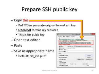 Prepare SSH public key
– Copy this
• PuTTYGen generate original format ssh key
• OpenSSH format key required
• This is for pubic key
– Open text editor
– Paste
– Save as appropriate name
• Default: “id_rsa.pub”
Introduction to Github 20
 