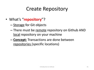 Create Repository
• What’s “repository”?
– Storage for Git objects
– There must be remote repository on Github AND
local repository on your machine
– Concept: Transactions are done between
repositories (specific locations)
Introduction to Github 31
 