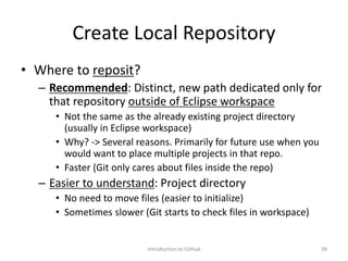 Create Local Repository
• Where to reposit?
– Recommended: Distinct, new path dedicated only for
that repository outside of Eclipse workspace
• Not the same as the already existing project directory
(usually in Eclipse workspace)
• Why? -> Several reasons. Primarily for future use when you
would want to place multiple projects in that repo.
• Faster (Git only cares about files inside the repo)
– Easier to understand: Project directory
• No need to move files (easier to initialize)
• Sometimes slower (Git starts to check files in workspace)
Introduction to Github 39
 