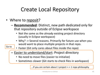 Create Local Repository
• Where to reposit?
– Recommended: Distinct, new path dedicated only for
that repository outside of Eclipse workspace
• Not the same as the already existing project directory
(usually in Eclipse workspace)
• Why? -> Several reasons. Primarily for future use when you
would want to place multiple projects in that repo.
• Faster (Git only cares about files inside the repo)
– Easier to understand/start: Project directory
• No need to move files (easier to initialize)
• Sometimes slower (Git starts to check files in workspace)
Introduction to Github 40
…If you are certain about 1 project <-> 1 repo philosophy
Go to
 