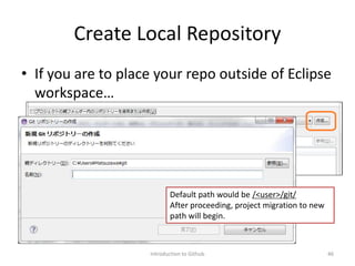Create Local Repository
• If you are to place your repo outside of Eclipse
workspace…
Introduction to Github 46
Default path would be /<user>/git/
After proceeding, project migration to new
path will begin.
 
