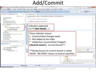 Introduction to Github 70
Add/Commit
These indicator means:
> -Uncommitted changes exists
? -Not added to the index
* -Added but uncommitted (‘staged’)
[<branch name>] -Current branch**
**Pointer/cursor to current branch is called
‘HEAD’. ‘NO-HEAD’ means no branch specified.
Indicators appeared
(‘>’,’?’,’[NO-HEAD]’,…)
 