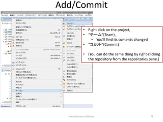 Introduction to Github 71
Add/Commit
• Right click on the project,
• “チーム”(Team),
• You’ll find its contents changed
• “コミット”(Commit)
• (You can do the same thing by right-clicking
the repository from the repositories pane.)
 