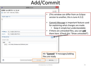 Introduction to Github 72
Add/Commit
• (This window can differ from an Eclipse
version to another, this is Juno 4.2.2)
• Commit Message is important feature used
for explaining what changes are made.
• Keep it simple but understandable
• If there are untracked files, you can add
them here. (Check this “Show untracked”)
Hit “Commit” if messages/adding
files are ready
 