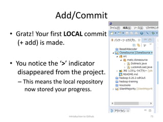 Add/Commit
• Gratz! Your first LOCAL commit
(+ add) is made.
• You notice the ‘>’ indicator
disappeared from the project.
– This means the local repository
now stored your progress.
Introduction to Github 73
 