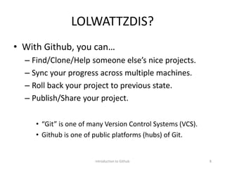 LOLWATTZDIS?
• With Github, you can…
– Find/Clone/Help someone else’s nice projects.
– Sync your progress across multiple machines.
– Roll back your project to previous state.
– Publish/Share your project.
• “Git” is one of many Version Control Systems (VCS).
• Github is one of public platforms (hubs) of Git.
Introduction to Github 8
 