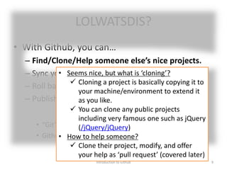 LOLWATSDIS?
• With Github, you can…
– Find/Clone/Help someone else’s nice projects.
– Sync your progress across multiple machines.
– Roll back your project to previous state.
– Publish/Share your project.
• “Git” is one of many Version Control Systems (VCS).
• Github is one of public platforms (hubs) of Git.
Introduction to Github 9
• Seems nice, but what is ‘cloning’?
 Cloning a project is basically copying it to
your machine/environment to extend it
as you like.
 You can clone any public projects
including very famous one such as jQuery
(/jQuery/jQuery)
• How to help someone?
 Clone their project, modify, and offer
your help as ‘pull request’ (covered later)
 