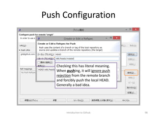 Push Configuration
Introduction to Github 98
Checking this has literal meaning.
When pushing, it will ignore push
rejection from the remote branch
and forcibly push the local HEAD.
Generally a bad idea.
 