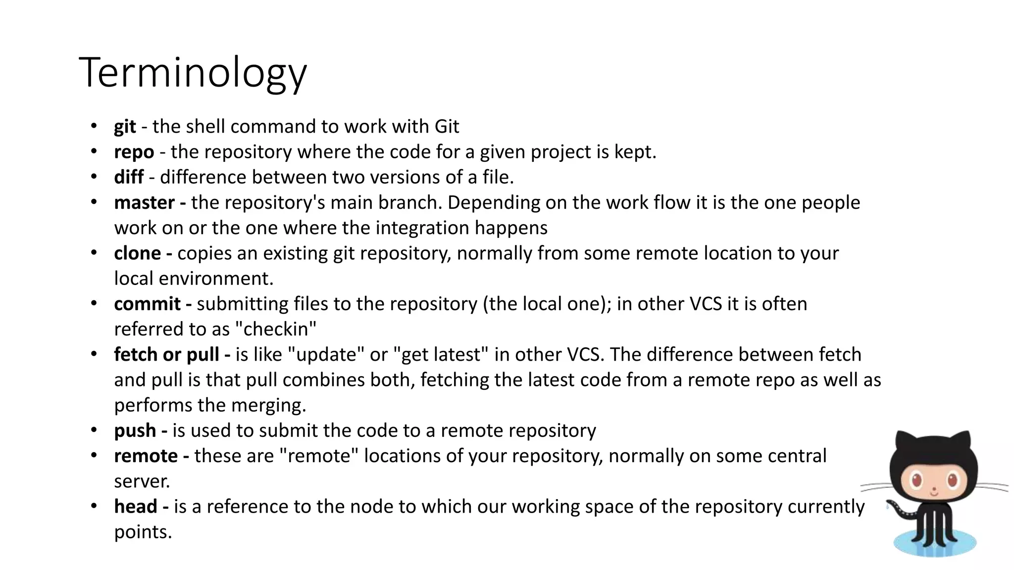 Terminology
• git - the shell command to work with Git
• repo - the repository where the code for a given project is kept.
• diff - difference between two versions of a file.
• master - the repository's main branch. Depending on the work flow it is the one people
work on or the one where the integration happens
• clone - copies an existing git repository, normally from some remote location to your
local environment.
• commit - submitting files to the repository (the local one); in other VCS it is often
referred to as "checkin"
• fetch or pull - is like "update" or "get latest" in other VCS. The difference between fetch
and pull is that pull combines both, fetching the latest code from a remote repo as well as
performs the merging.
• push - is used to submit the code to a remote repository
• remote - these are "remote" locations of your repository, normally on some central
server.
• head - is a reference to the node to which our working space of the repository currently
points.
 