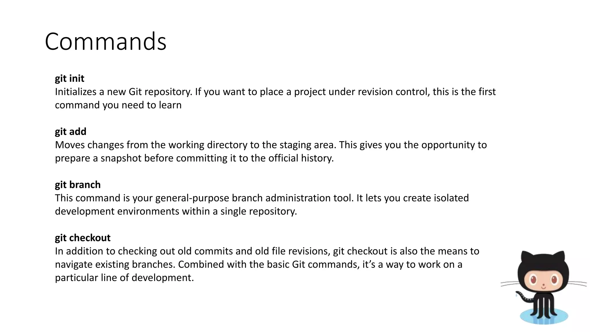 Commands
git init
Initializes a new Git repository. If you want to place a project under revision control, this is the first
command you need to learn
git add
Moves changes from the working directory to the staging area. This gives you the opportunity to
prepare a snapshot before committing it to the official history.
git branch
This command is your general-purpose branch administration tool. It lets you create isolated
development environments within a single repository.
git checkout
In addition to checking out old commits and old file revisions, git checkout is also the means to
navigate existing branches. Combined with the basic Git commands, it’s a way to work on a
particular line of development.
 