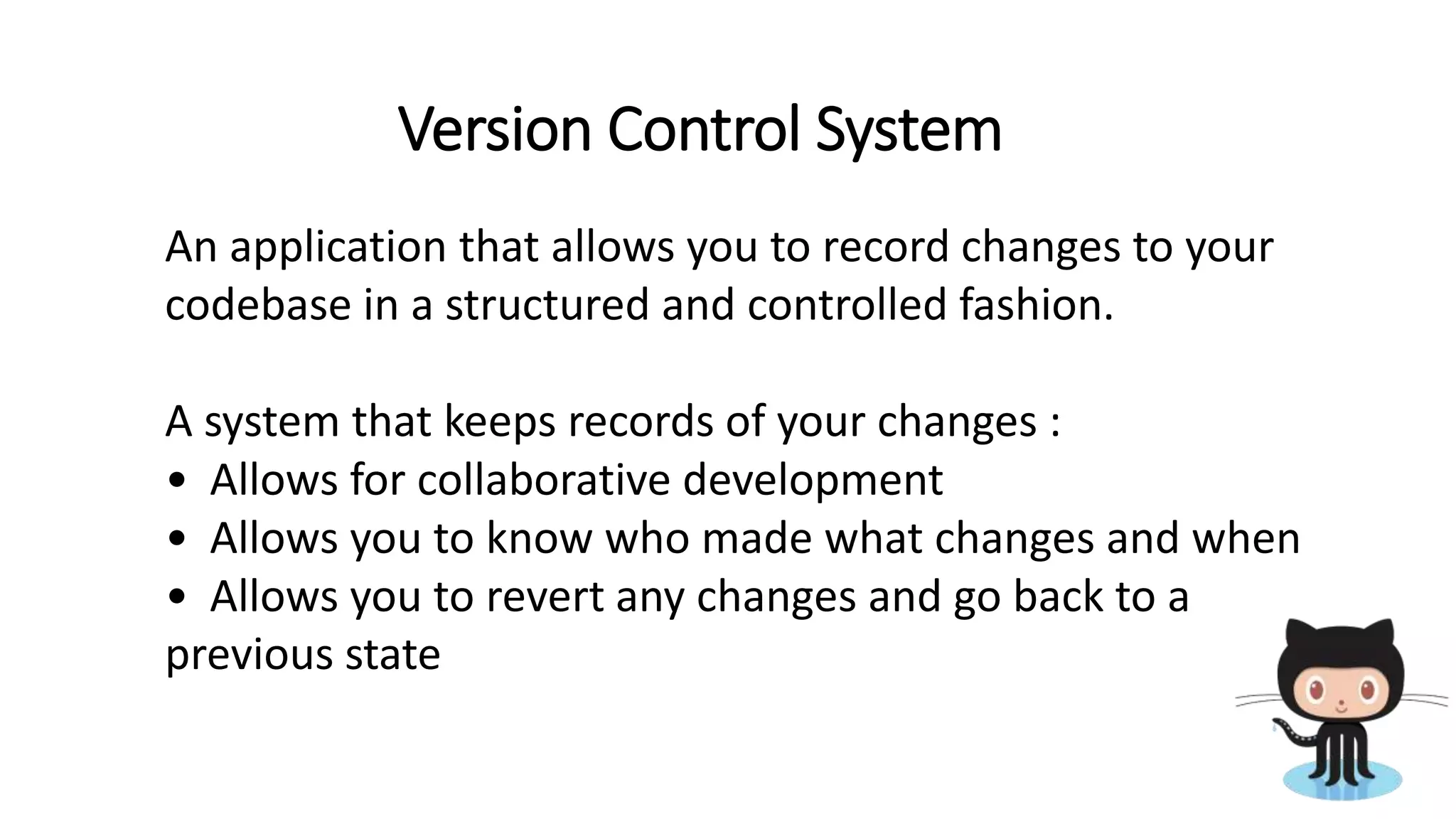 Version Control System
An application that allows you to record changes to your
codebase in a structured and controlled fashion.
A system that keeps records of your changes :
• Allows for collaborative development
• Allows you to know who made what changes and when
• Allows you to revert any changes and go back to a
previous state
 