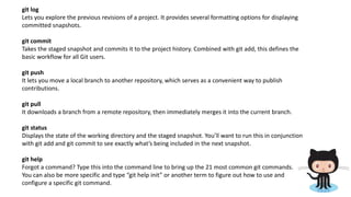 git log
Lets you explore the previous revisions of a project. It provides several formatting options for displaying
committed snapshots.
git commit
Takes the staged snapshot and commits it to the project history. Combined with git add, this defines the
basic workflow for all Git users.
git push
It lets you move a local branch to another repository, which serves as a convenient way to publish
contributions.
git pull
It downloads a branch from a remote repository, then immediately merges it into the current branch.
git status
Displays the state of the working directory and the staged snapshot. You’ll want to run this in conjunction
with git add and git commit to see exactly what’s being included in the next snapshot.
git help
Forgot a command? Type this into the command line to bring up the 21 most common git commands.
You can also be more specific and type “git help init” or another term to figure out how to use and
configure a specific git command.
 