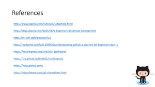 References
http://www.vogella.com/tutorials/Git/article.html
http://blog.udacity.com/2015/06/a-beginners-git-github-tutorial.html
http://git-scm.com/book/en/v2
http://readwrite.com/2013/09/30/understanding-github-a-journey-for-beginners-part-1
https://en.wikipedia.org/wiki/Git_(software)
https://try.github.io/levels/1/challenges/1
https://help.github.com/
http://ndpsoftware.com/git-cheatsheet.html
 