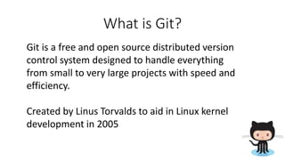 What is Git?
Git is a free and open source distributed version
control system designed to handle everything
from small to very large projects with speed and
efficiency.
Created by Linus Torvalds to aid in Linux kernel
development in 2005
 