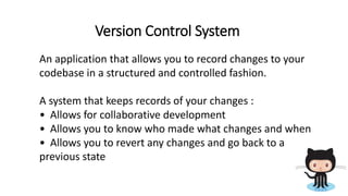 Version Control System
An application that allows you to record changes to your
codebase in a structured and controlled fashion.
A system that keeps records of your changes :
• Allows for collaborative development
• Allows you to know who made what changes and when
• Allows you to revert any changes and go back to a
previous state
 