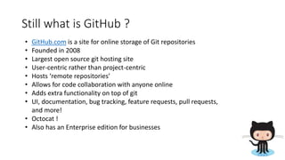 Still what is GitHub ?
• GitHub.com is a site for online storage of Git repositories
• Founded in 2008
• Largest open source git hosting site
• User-centric rather than project-centric
• Hosts ‘remote repositories’
• Allows for code collaboration with anyone online
• Adds extra functionality on top of git
• UI, documentation, bug tracking, feature requests, pull requests,
and more!
• Octocat !
• Also has an Enterprise edition for businesses
 