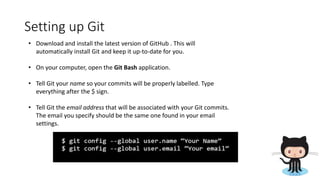 Setting up Git
• Download and install the latest version of GitHub . This will
automatically install Git and keep it up-to-date for you.
• On your computer, open the Git Bash application.
• Tell Git your name so your commits will be properly labelled. Type
everything after the $ sign.
• Tell Git the email address that will be associated with your Git commits.
The email you specify should be the same one found in your email
settings.
 