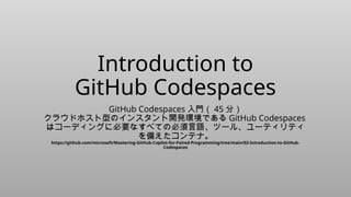 Introduction to
GitHub Codespaces
GitHub Codespaces 入門（ 45 分）
クラウドホスト型のインスタント開発環境である GitHub Codespaces
はコーディングに必要なすべての必須言語、ツール、ユーティリティ
を備えたコンテナ。
https://github.com/microsoft/Mastering-GitHub-Copilot-for-Paired-Programming/tree/main/02-Introduction-to-GitHub-
Codespaces
 
