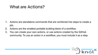 What are Actions?
1. Actions are standalone commands that are combined into steps to create a
job.
2. Actions are the smallest portable building block of a workflow.
3. You can create your own actions, or use actions created by the GitHub
community. To use an action in a workflow, you must include it as a step.
 