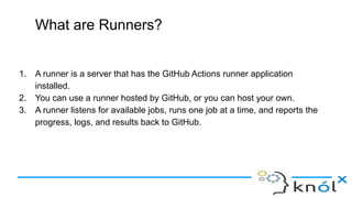 What are Runners?
1. A runner is a server that has the GitHub Actions runner application
installed.
2. You can use a runner hosted by GitHub, or you can host your own.
3. A runner listens for available jobs, runs one job at a time, and reports the
progress, logs, and results back to GitHub.
 