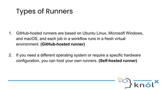Types of Runners
1. GitHub-hosted runners are based on Ubuntu Linux, Microsoft Windows,
and macOS, and each job in a workflow runs in a fresh virtual
environment. (GitHub-hosted runner)
2. If you need a different operating system or require a specific hardware
configuration, you can host your own runners. (Self-hosted runner)
 