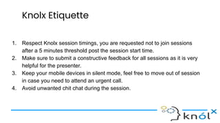 Knolx Etiquette
1. Respect Knolx session timings, you are requested not to join sessions
after a 5 minutes threshold post the session start time.
2. Make sure to submit a constructive feedback for all sessions as it is very
helpful for the presenter.
3. Keep your mobile devices in silent mode, feel free to move out of session
in case you need to attend an urgent call.
4. Avoid unwanted chit chat during the session.
 