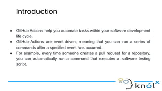 Introduction
● GitHub Actions help you automate tasks within your software development
life cycle.
● GitHub Actions are event-driven, meaning that you can run a series of
commands after a specified event has occurred.
● For example, every time someone creates a pull request for a repository,
you can automatically run a command that executes a software testing
script.
 