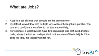 What are Jobs?
1. A job is a set of steps that execute on the same runner.
2. By default, a workflow with multiple jobs will run those jobs in parallel. You
can also configure a workflow to run jobs sequentially.
3. For example, a workflow can have two sequential jobs that build and test
code, where the test job is dependent on the status of the build job. If the
build job fails, the test job will not run.
 