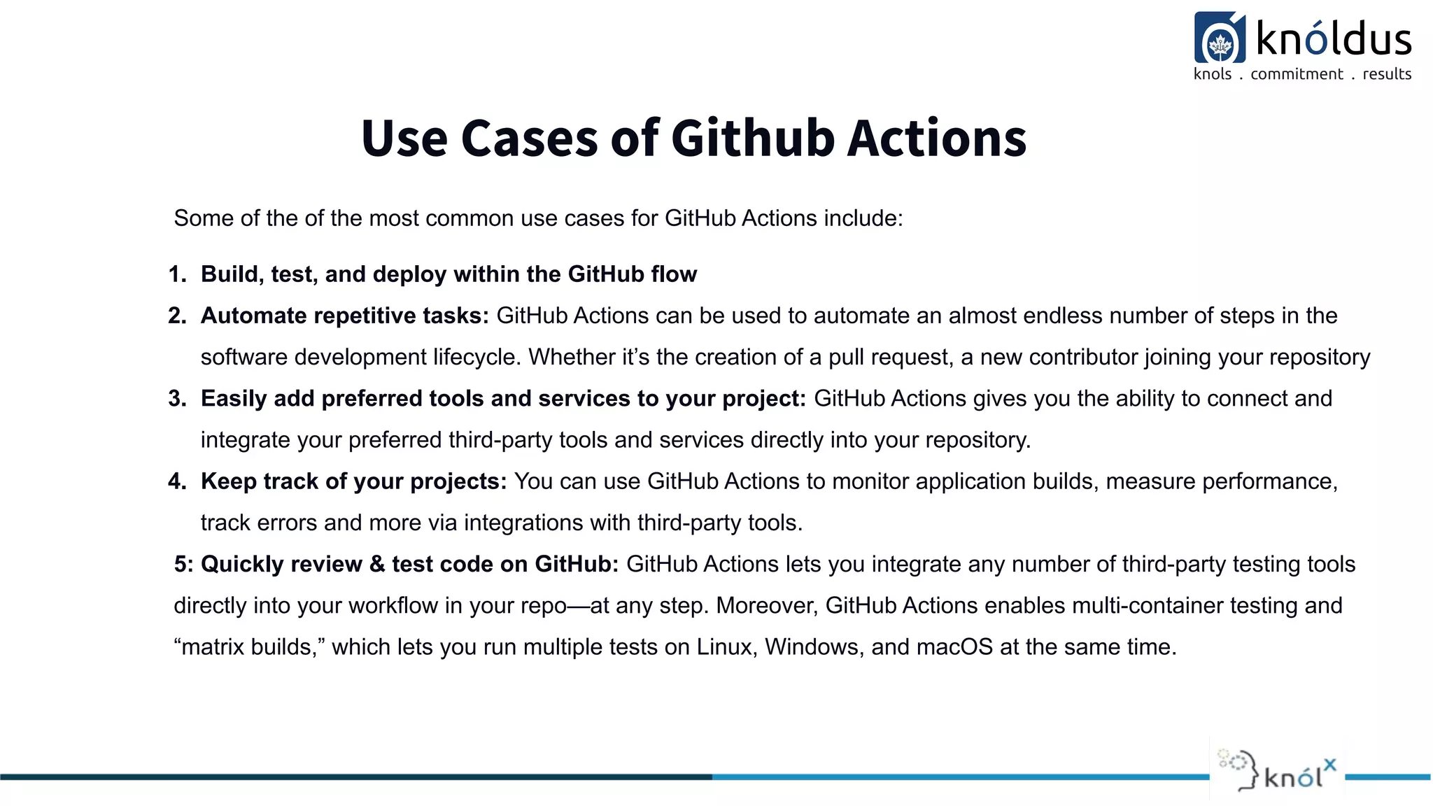 Use Cases of Github Actions
Some of the of the most common use cases for GitHub Actions include:
1. Build, test, and deploy within the GitHub flow
2. Automate repetitive tasks: GitHub Actions can be used to automate an almost endless number of steps in the
software development lifecycle. Whether it’s the creation of a pull request, a new contributor joining your repository
3. Easily add preferred tools and services to your project: GitHub Actions gives you the ability to connect and
integrate your preferred third-party tools and services directly into your repository.
4. Keep track of your projects: You can use GitHub Actions to monitor application builds, measure performance,
track errors and more via integrations with third-party tools.
5: Quickly review & test code on GitHub: GitHub Actions lets you integrate any number of third-party testing tools
directly into your workflow in your repo—at any step. Moreover, GitHub Actions enables multi-container testing and
“matrix builds,” which lets you run multiple tests on Linux, Windows, and macOS at the same time.
 