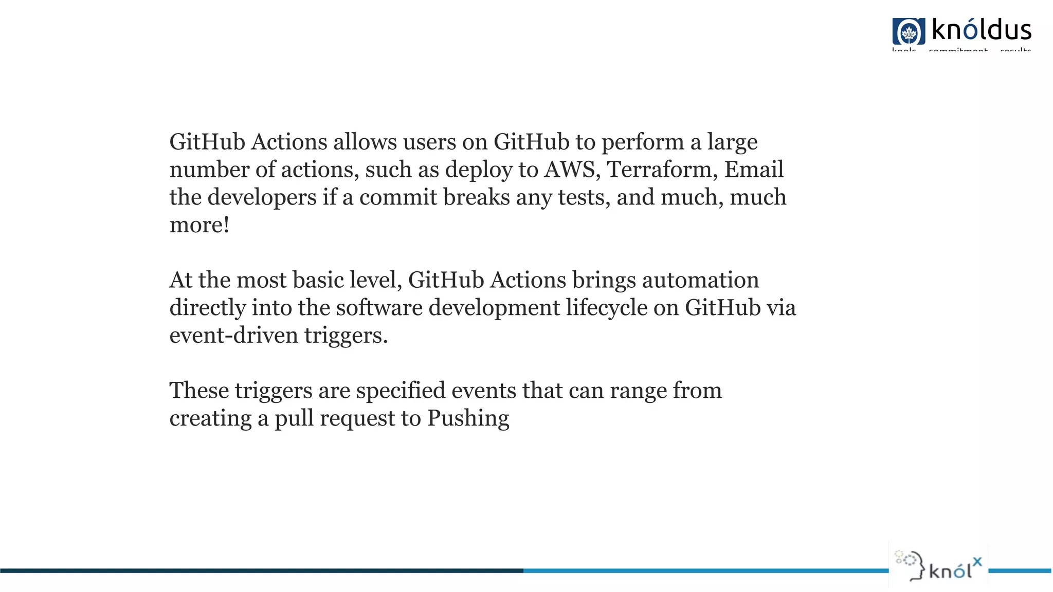 GitHub Actions allows users on GitHub to perform a large
number of actions, such as deploy to AWS, Terraform, Email
the developers if a commit breaks any tests, and much, much
more!
At the most basic level, GitHub Actions brings automation
directly into the software development lifecycle on GitHub via
event-driven triggers.
These triggers are specified events that can range from
creating a pull request to Pushing
 