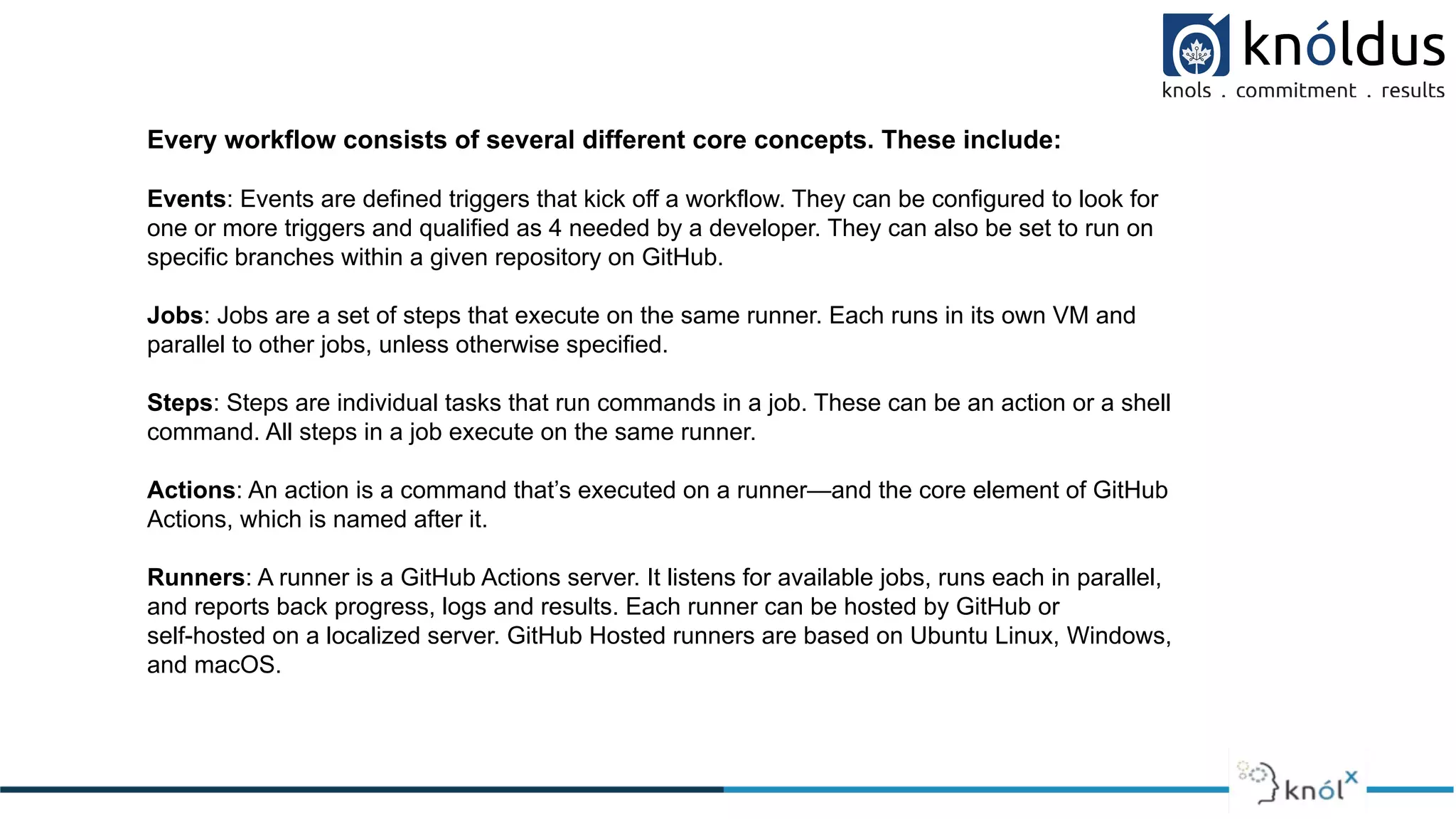Every workflow consists of several different core concepts. These include:
Events: Events are defined triggers that kick off a workflow. They can be configured to look for
one or more triggers and qualified as 4 needed by a developer. They can also be set to run on
specific branches within a given repository on GitHub.
Jobs: Jobs are a set of steps that execute on the same runner. Each runs in its own VM and
parallel to other jobs, unless otherwise specified.
Steps: Steps are individual tasks that run commands in a job. These can be an action or a shell
command. All steps in a job execute on the same runner.
Actions: An action is a command that’s executed on a runner—and the core element of GitHub
Actions, which is named after it.
Runners: A runner is a GitHub Actions server. It listens for available jobs, runs each in parallel,
and reports back progress, logs and results. Each runner can be hosted by GitHub or
self-hosted on a localized server. GitHub Hosted runners are based on Ubuntu Linux, Windows,
and macOS.
 