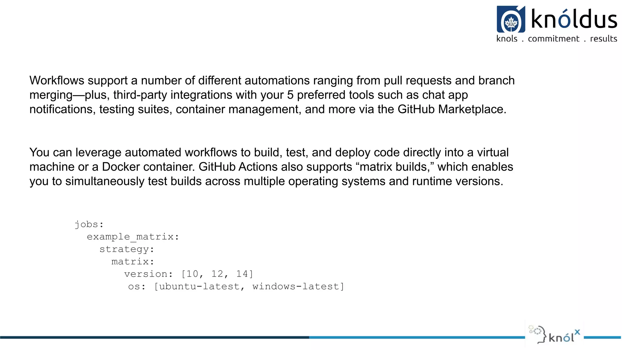 Workflows support a number of different automations ranging from pull requests and branch
merging—plus, third-party integrations with your 5 preferred tools such as chat app
notifications, testing suites, container management, and more via the GitHub Marketplace.
You can leverage automated workflows to build, test, and deploy code directly into a virtual
machine or a Docker container. GitHub Actions also supports “matrix builds,” which enables
you to simultaneously test builds across multiple operating systems and runtime versions.
jobs:
example_matrix:
strategy:
matrix:
version: [10, 12, 14]
os: [ubuntu-latest, windows-latest]
 
