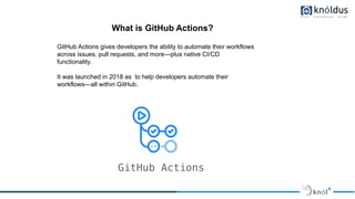 What is GitHub Actions?
GitHub Actions gives developers the ability to automate their workflows
across issues, pull requests, and more—plus native CI/CD
functionality.
It was launched in 2018 as to help developers automate their
workflows—all within GitHub.
 