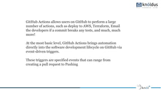 GitHub Actions allows users on GitHub to perform a large
number of actions, such as deploy to AWS, Terraform, Email
the developers if a commit breaks any tests, and much, much
more!
At the most basic level, GitHub Actions brings automation
directly into the software development lifecycle on GitHub via
event-driven triggers.
These triggers are specified events that can range from
creating a pull request to Pushing
 