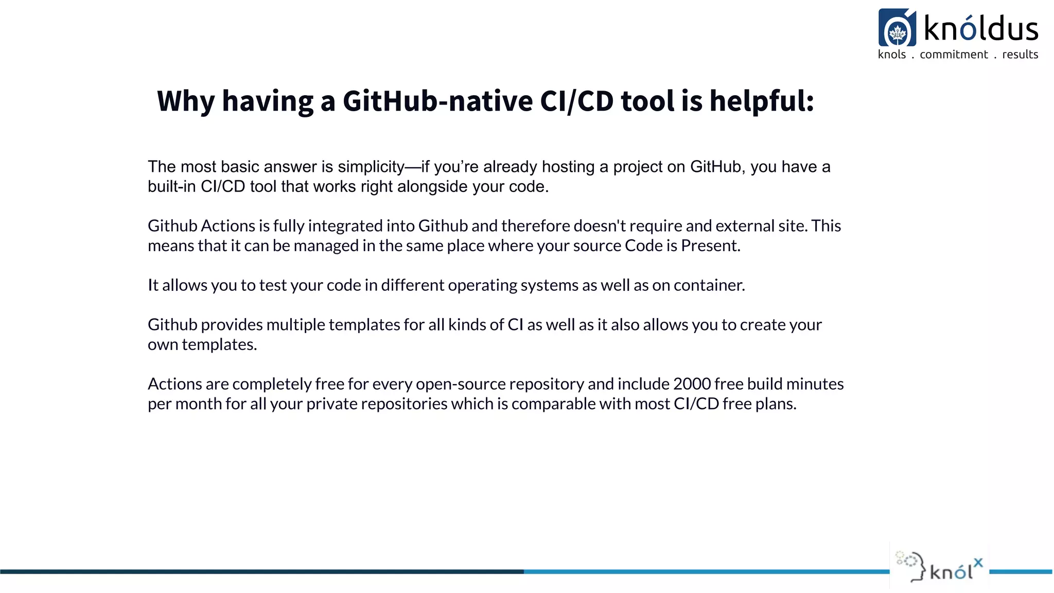 Why having a GitHub-native CI/CD tool is helpful:
The most basic answer is simplicity—if you’re already hosting a project on GitHub, you have a
built-in CI/CD tool that works right alongside your code.
Github Actions is fully integrated into Github and therefore doesn't require and external site. This
means that it can be managed in the same place where your source Code is Present.
It allows you to test your code in different operating systems as well as on container.
Github provides multiple templates for all kinds of CI as well as it also allows you to create your
own templates.
Actions are completely free for every open-source repository and include 2000 free build minutes
per month for all your private repositories which is comparable with most CI/CD free plans.
 