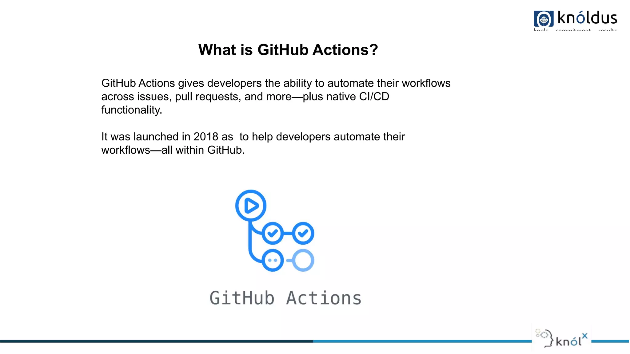 What is GitHub Actions?
GitHub Actions gives developers the ability to automate their workflows
across issues, pull requests, and more—plus native CI/CD
functionality.
It was launched in 2018 as to help developers automate their
workflows—all within GitHub.
 