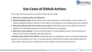 Use Cases of Github Actions
Some of the of the most common use cases for GitHub Actions include:
1. Build, test, and deploy within the GitHub flow
2. Automate repetitive tasks: GitHub Actions can be used to automate an almost endless number of steps in the
software development lifecycle. Whether it’s the creation of a pull request, a new contributor joining your repository
3. Easily add preferred tools and services to your project: GitHub Actions gives you the ability to connect and
integrate your preferred third-party tools and services directly into your repository.
4. Keep track of your projects: You can use GitHub Actions to monitor application builds, measure performance,
track errors and more via integrations with third-party tools.
5: Quickly review & test code on GitHub: GitHub Actions lets you integrate any number of third-party testing tools
directly into your workflow in your repo—at any step. Moreover, GitHub Actions enables multi-container testing and
“matrix builds,” which lets you run multiple tests on Linux, Windows, and macOS at the same time.
 