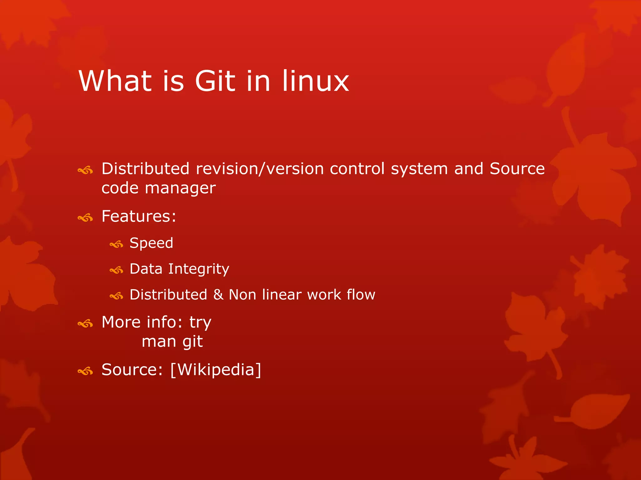 What is Git in linux 
 Distributed revision/version control system and Source 
code manager 
 Features: 
 Speed 
 Data Integrity 
 Distributed & Non linear work flow 
 More info: try 
man git 
 Source: [Wikipedia] 
 