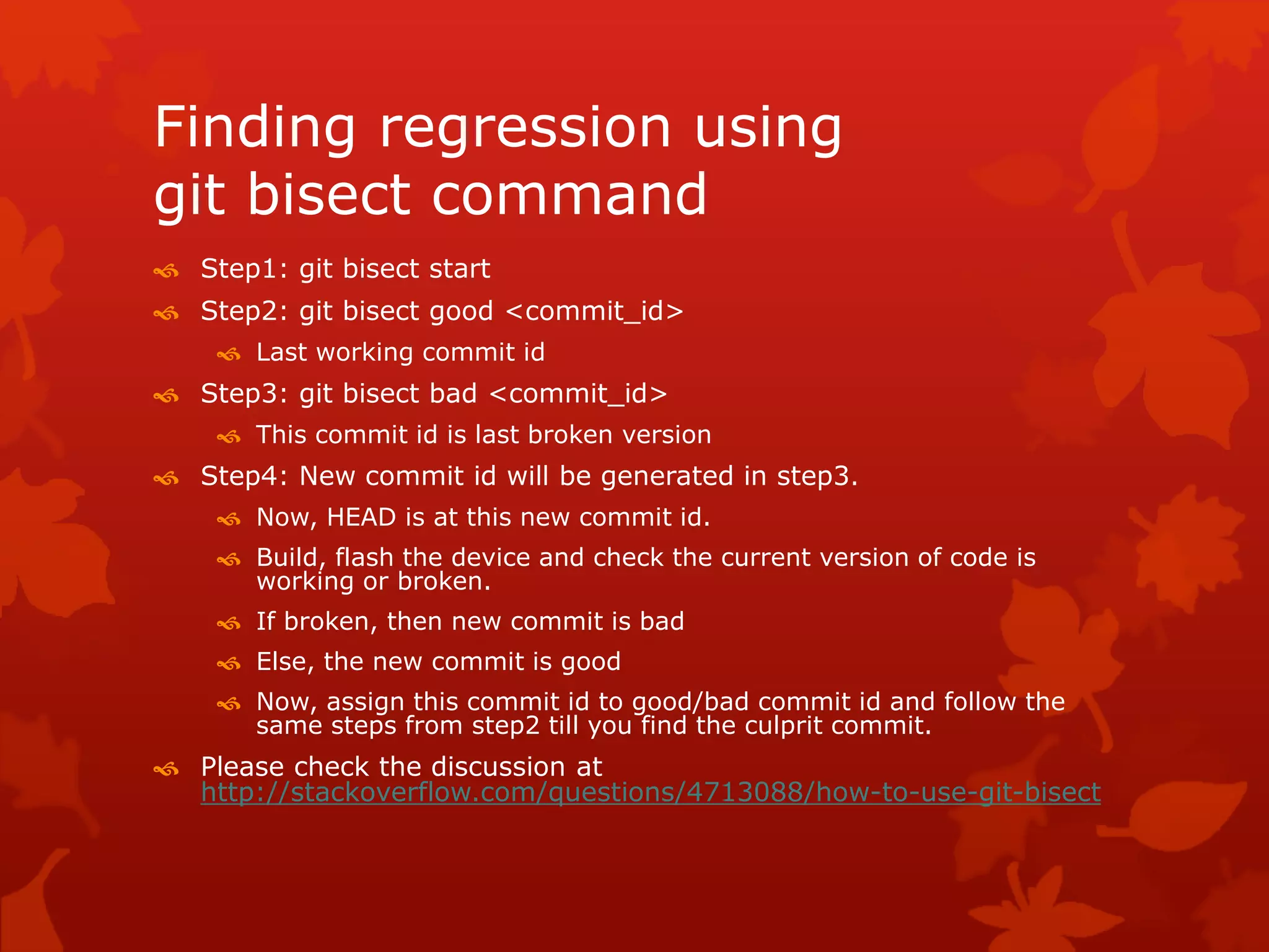 Finding regression using 
git bisect command 
 Step1: git bisect start 
 Step2: git bisect good <commit_id> 
 Last working commit id 
 Step3: git bisect bad <commit_id> 
 This commit id is last broken version 
 Step4: New commit id will be generated in step3. 
 Now, HEAD is at this new commit id. 
 Build, flash the device and check the current version of code is 
working or broken. 
 If broken, then new commit is bad 
 Else, the new commit is good 
 Now, assign this commit id to good/bad commit id and follow the 
same steps from step2 till you find the culprit commit. 
 Please check the discussion at 
http://stackoverflow.com/questions/4713088/how-to-use-git-bisect 
 