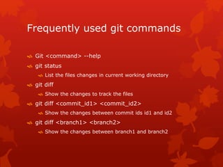 Frequently used git commands 
 Git <command> --help 
 git status 
 List the files changes in current working directory 
 git diff 
 Show the changes to track the files 
 git diff <commit_id1> <commit_id2> 
 Show the changes between commit ids id1 and id2 
 git diff <branch1> <branch2> 
 Show the changes between branch1 and branch2 
 