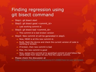 Finding regression using 
git bisect command 
 Step1: git bisect start 
 Step2: git bisect good <commit_id> 
 Last working commit id 
 Step3: git bisect bad <commit_id> 
 This commit id is last broken version 
 Step4: New commit id will be generated in step3. 
 Now, HEAD is at this new commit id. 
 Build, flash the device and check the current version of code is 
working or broken. 
 If broken, then new commit is bad 
 Else, the new commit is good 
 Now, assign this commit id to good/bad commit id and follow the 
same steps from step2 till you find the culprit commit. 
 Please check the discussion at 
http://stackoverflow.com/questions/4713088/how-to-use-git-bisect 
 
