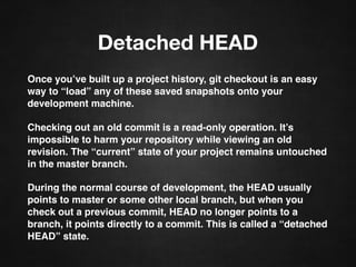 Detached HEAD
Once you’ve built up a project history, git checkout is an easy
way to “load” any of these saved snapshots onto your
development machine.
Checking out an old commit is a read-only operation. It’s
impossible to harm your repository while viewing an old
revision. The “current” state of your project remains untouched
in the master branch.
During the normal course of development, the HEAD usually
points to master or some other local branch, but when you
check out a previous commit, HEAD no longer points to a
branch, it points directly to a commit. This is called a “detached
HEAD” state.
 