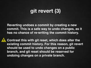 git revert (3)
Reverting undoes a commit by creating a new
commit. This is a safe way to undo changes, as it
has no chance of re-writing the commit history.
Contrast this with git reset, which does alter the
existing commit history. For this reason, git revert
should be used to undo changes on a public
branch, and git reset should be reserved for
undoing changes on a private branch.
 
