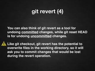 git revert (4)
You can also think of git revert as a tool for
undoing committed changes, while git reset HEAD
is for undoing uncommitted changes.
Like git checkout, git revert has the potential to
overwrite ﬁles in the working directory, so it will
ask you to commit changes that would be lost
during the revert operation.
 
