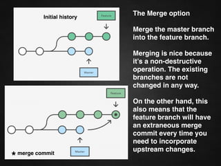 git rebase -i
Running git rebase with the -i ﬂag begins an
interactive rebasing session. Instead of blindly
moving all of the commits to the new base,
interactive rebasing gives you the opportunity to
alter individual commits in the process.
This lets you clean up history by removing,
splitting, and altering an existing series of
commits.
 