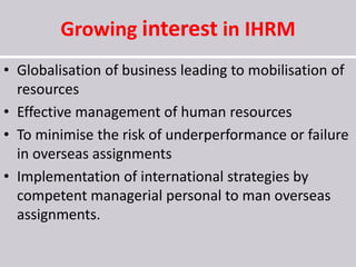 Growing interest in IHRM
• Globalisation of business leading to mobilisation of
resources
• Effective management of human resources
• To minimise the risk of underperformance or failure
in overseas assignments
• Implementation of international strategies by
competent managerial personal to man overseas
assignments.
 