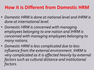 How it is Different from Domestic HRM
• Domestic HRM is done at national level and IHRM is
done at international level.
• Domestic HRM is concerned with managing
employees belonging to one nation and IHRM is
concerned with managing employees belonging to
many nations.
• Domestic HRM is less complicated due to less
influence from the external environment. IHRM is
very complicated as it is affected heavily by external
factors such as cultural distance and institutional
factors.
 