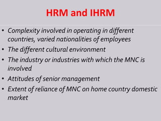 HRM and IHRM
• Complexity involved in operating in different
countries, varied nationalities of employees
• The different cultural environment
• The industry or industries with which the MNC is
involved
• Attitudes of senior management
• Extent of reliance of MNC on home country domestic
market
 