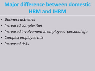 Major difference between domestic
HRM and IHRM
• Business activities
• Increased complexities
• Increased involvement in employees’ personal life
• Complex employee mix
• Increased risks
 