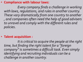• Compliance with labour laws:
Every company finds a challenge in working
with laws, regulations, and rules in another country.
These vary dramatically from one country to another
, and companies often need the help of good advisers
to unravel and comply with the different rules and
policies.
• Talent acquisition :
It is critical to acquire the people at the right
time, but finding the right talent for a “foreign
company” is sometimes a difficult task. Even simply
identifying and recruiting individuals can be a
challenge in another country.
 